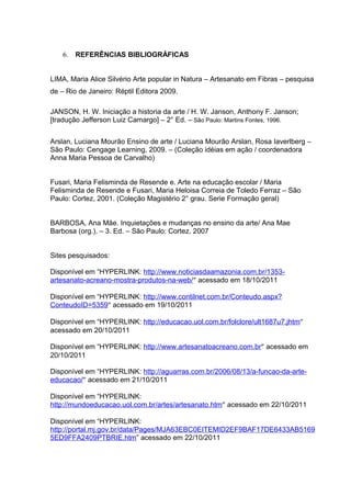 6.   REFERÊNCIAS BIBLIOGRÁFICAS


LIMA, Maria Alice Silvério Arte popular in Natura – Artesanato em Fibras – pesquisa
de – Rio de Janeiro: Réptil Editora 2009.

JANSON, H. W. Iniciação a historia da arte / H. W. Janson, Anthony F. Janson;
[tradução Jefferson Luiz Camargo] – 2° Ed. – São Paulo: Martins Fontes, 1996.


Arslan, Luciana Mourão Ensino de arte / Luciana Mourão Arslan, Rosa Iaverlberg –
São Paulo: Cengage Learning, 2009. – (Coleção idéias em ação / coordenadora
Anna Maria Pessoa de Carvalho)


Fusari, Maria Felisminda de Resende e. Arte na educação escolar / Maria
Felisminda de Resende e Fusari, Maria Heloisa Correia de Toledo Ferraz – São
Paulo: Cortez, 2001. (Coleção Magistério 2° grau. Serie Formação geral)


BARBOSA, Ana Mãe. Inquietações e mudanças no ensino da arte/ Ana Mae
Barbosa (org.). – 3. Ed. – São Paulo: Cortez, 2007


Sites pesquisados:

Disponível em “HYPERLINK: http://www.noticiasdaamazonia.com.br/1353-
artesanato-acreano-mostra-produtos-na-web/” acessado em 18/10/2011

Disponível em “HYPERLINK: http://www.contilnet.com.br/Conteudo.aspx?
ConteudoID=5359” acessado em 19/10/2011

Disponível em “HYPERLINK: http://educacao.uol.com.br/folclore/ult1687u7.jhtm”
acessado em 20/10/2011

Disponível em “HYPERLINK: http://www.artesanatoacreano.com.br” acessado em
20/10/2011

Disponível em “HYPERLINK: http://aguarras.com.br/2006/08/13/a-funcao-da-arte-
educacao/” acessado em 21/10/2011

Disponível em “HYPERLINK:
http://mundoeducacao.uol.com.br/artes/artesanato.htm” acessado em 22/10/2011

Disponível em “HYPERLINK:
http://portal.mj.gov.br/data/Pages/MJA63EBC0EITEMID2EF9BAF17DE6433AB5169
5ED9FFA2409PTBRIE.htm” acessado em 22/10/2011
 