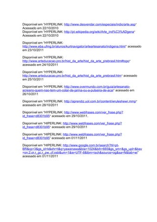 Disponível em “HYPERLINK: http://www.desvendar.com/especiais/indio/arte.asp”
Acessado em 22/10/2010
Disponível em “HYPERLINK: http://pt.wikipedia.org/wiki/Arte_ind%C3%ADgena”
Acessado em 22/10/2010

Disponível em “HYPERLINK:
http://www.eba.ufmg.br/alunos/kurtnavigator/arteartesanato/indigena.html” acessado
em 23/10/2011

Disponível em “HYPERLINK:
http://www.arteducacao.pro.br/hist_da_arte/hist_da_arte_prebrasil.htm#topo”
acessado em 24/10/2011

Disponível em “HYPERLINK:
http://www.arteducacao.pro.br/hist_da_arte/hist_da_arte_prebrasil.htm” acessado
em 25/10/2011

Disponível em “HYPERLINK: http://www.overmundo.com.br/guia/artesanato-
acreano-quem-nao-tem-um-colar-de-jarina-ou-a-pulseira-de-acai” acessado em
26/10/2011

Disponível em “HYPERLINK: http://aprendiz.uol.com.br/content/wruleshewr.mmp”
acessado em 28/10/2011

Disponível em “HYPERLINK: http://www.webfrases.com/ver_frase.php?
id_frase=d8301b95” acessado em 29/10/2011.

Disponível em “HIPERLINK: http://www.webfrases.com/ver_frase.php?
id_frase=d8301b95” acessado em 29/10/2011

Disponível em “HIPERLINK: http://www.webfrases.com/ver_frase.php?
id_frase=d8301b95” acessado em 01/11/2011

Disponível em “HIPERLINK: http://www.google.com.br/search?hl=pt-
BR&cp=3&gs_id=k&xhr=t&q=yawanawa&biw=1024&bih=665&gs_sm=&gs_upl=&bav
=on.2,or.r_gc.r_pw.,cf.osb&um=1&ie=UTF-8&tbm=isch&source=og&sa=N&tab=wi”
acessado em 01/11/2011
 