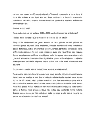 período que passei em Eirunepé retornei a Tarauacá novamente ai dona Irene já
tinha ido embora e eu fiquei em seu lugar ensinando e fazendo artesanato,
costurando para fora, fazendo toalhas de crochê, ponto cruz, bordado, enfeites de
aniversários e etc.

Em que ano foi isto?

Resp: Acho que era por volta de 1946 a 1949 não lembro mais faz tanto tempo!

Depois deste período o que foi mais que a senhora fez em artes?

Resp: fiz de tudo estatua de gesso, estatua de barro, pintura em tela, pintura em
lençóis e panos de prato, velas artesanais, cordões de materiais como sementes e
coisas da floresta, sabão ornamentais caseiros, rendas, bordados, bonecas de pano,
enfim muitas coisas, e foi com estas coisas que pude criar nove filhos, pois naquela
época as coisas eram difíceis e a vida era muito dura para quem era pobre, mais
graças à arte posso dizer que obtive dignidade e graças a Deus hoje embora já não
enxergue bem para fazer algumas destas coisas que fazia, mais posso dizer que
sou feliz!

O que a senhora tem a dizer mais sobre a arte e sua importância?

Resp: A arte para mim foi uma benção, bem como a minha primeira professora dona
Irene, que me auxiliou e me deu o meio de sobrevivência possível para aquela
época de dificuldade, venci grandes barreiras, pois tive nove filhos e para educar
esta quantidade de filhos sendo viúva e tendo como profissão somente a arte não foi
muito fácil passei muitas noites em claro fazendo meus trabalhos para poder dar de
comer a família, mais graças a Deus hoje estou aqui contando minha historia.
Espero que os jovens de hoje valorizem cada vez mais a arte, pois a mesma me
salvou e me fez entender melhor o mundo!
 