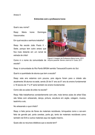 Anexo II

                       Entrevista com a professora Ivone



Qual o seu nome?

Resp:      Maria   Ivone   Domingos
Vasconcelos

Em qual escola a senhora trabalha?

Resp: Na escola João Paulo II –
Sede, porque tem outro anexo que
fica mais distante em um ramal de
estrada de chão!
                                        Figura 5. Imagem da Professora Maria Ivone, 2011
Como é o nome da comunidade da Arquivo pessoal: Sandro José do N. Costa, 2011
escola?

Resp: é comunidade do Rio Pardo BR364 sentido Tarauacá/Cruzeiro do Sul.

Qual é a quantidade de alunos que tem a escola?

Resp: este ano estamos com poucos, pois alguns foram para a cidade são
atualmente 38 alunos na sede, sendo 20 de 5° ano ao 8° ano do ensino fundamental
e 18 alunos de 1ª a 4ª serie também do ensino fundamental.

Como são as aulas de artes na escola?

Resp: Não trabalhamos constantemente com arte, mais temos aulas de artes! Elas
são feitas com artesanato, dança, pintura, escultura em argila, colagem, musica,
teatrinho e etc.

No artesanato o que é feito?

Resp: é feito jarros de flores de materiais recicláveis, brinquedos como o vai-vem
feito de garrafa pet, porta canetas, porta giz, tanto de materiais recicláveis como
também de EVA e outros materiais aqui da região mesmo.

Quais são os recursos didáticos que a escola tem?
 