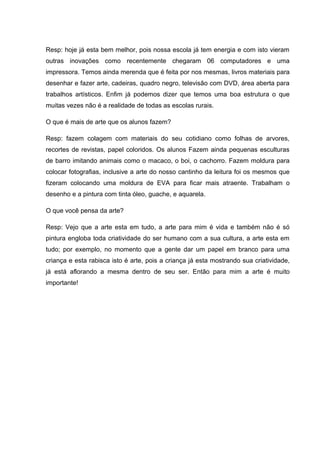 Resp: hoje já esta bem melhor, pois nossa escola já tem energia e com isto vieram
outras inovações como recentemente chegaram 06 computadores e uma
impressora. Temos ainda merenda que é feita por nos mesmas, livros materiais para
desenhar e fazer arte, cadeiras, quadro negro, televisão com DVD, área aberta para
trabalhos artísticos. Enfim já podemos dizer que temos uma boa estrutura o que
muitas vezes não é a realidade de todas as escolas rurais.

O que é mais de arte que os alunos fazem?

Resp: fazem colagem com materiais do seu cotidiano como folhas de arvores,
recortes de revistas, papel coloridos. Os alunos Fazem ainda pequenas esculturas
de barro imitando animais como o macaco, o boi, o cachorro. Fazem moldura para
colocar fotografias, inclusive a arte do nosso cantinho da leitura foi os mesmos que
fizeram colocando uma moldura de EVA para ficar mais atraente. Trabalham o
desenho e a pintura com tinta óleo, guache, e aquarela.

O que você pensa da arte?

Resp: Vejo que a arte esta em tudo, a arte para mim é vida e também não é só
pintura engloba toda criatividade do ser humano com a sua cultura, a arte esta em
tudo; por exemplo, no momento que a gente dar um papel em branco para uma
criança e esta rabisca isto é arte, pois a criança já esta mostrando sua criatividade,
já está aflorando a mesma dentro de seu ser. Então para mim a arte é muito
importante!
 