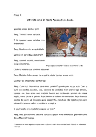 Anexo III

                    Entrevista com o Sr. Fausto Augusto Peres Galvão



Quantos anos o Senhor tem?

Resp. Tenho 53 anos de idade.

E há quantos anos trabalha com
artesanato?

Resp. Desde os oito anos de idade

                                                  Figura 6. Artesão Sr. Fausto Galvão, 2011
Com quem aprendeu a trabalhar?                    Arquivo Pessoal: Sandro José do Nascimento Costa


Resp. Aprendi sozinho, observando
e experimentando.
                                                  Arquivo pessoal: Sandro José do Nascimento Costa

Qual é o material que o senhor trabalha?

Resp. Madeira, linha, gesso, barro, palha, cipós, bambu, arame e etc.

Qual tipo de artesanato o senhor faz?

Resp. Com cipó faço cestos para ovos, paneiro20 grande para roupa suja. Com o
buriti faço cestas, quadros, sofá, caixinha de utilidades. Com arame faço brincos,
colares, etc. faço ainda com madeira barcos em miniaturas, animais de nossa
região, como jacaré e peixes. Faço brincos e colares de sementes, faço diversos
objetos de capim. Já fiz gaiolas para passarinho, mais hoje não trabalho mais com
isto devido ter uma melhor consciência ecológica.

O seu trabalho leva muito tempo para ser feito?

Resp. Não, pois trabalho bastante rápido! As peças mais demoradas gasto em torno
de no Maximo três dias.

20
  Cesto feito de fibras vegetais ou cipós, como o cipó titica que é muito utilizado pelos caboclos da floresta de
Tarauacá.
 