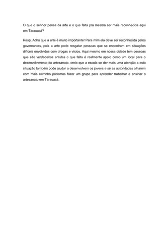 O que o senhor pensa da arte e o que falta pra mesma ser mais reconhecida aqui
em Tarauacá?

Resp. Acho que a arte é muito importante! Para mim ela deve ser reconhecida pelos
governantes, pois a arte pode resgatar pessoas que se encontram em situações
difíceis envolvidos com drogas e vícios. Aqui mesmo em nossa cidade tem pessoas
que são verdadeiros artistas o que falta é realmente apoio como um local para o
desenvolvimento do artesanato, creio que a escola se der mais uma atenção a esta
situação também pode ajudar a desenvolvem os jovens e se as autoridades olharem
com mais carrinho podemos fazer um grupo para aprender trabalhar e ensinar o
artesanato em Tarauacá.
 