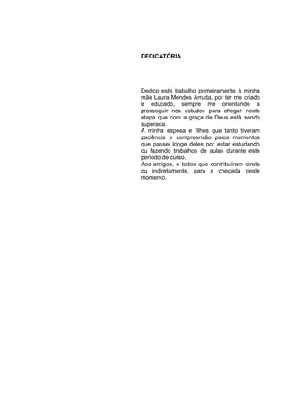 DEDICATÓRIA




Dedico este trabalho primeiramente à minha
mãe Laura Mendes Arruda, por ter me criado
e educado, sempre me orientando a
prosseguir nos estudos para chegar nesta
etapa que com a graça de Deus está sendo
superada.
A minha esposa e filhos que tanto tiveram
paciência e compreensão pelos momentos
que passei longe deles por estar estudando
ou fazendo trabalhos de aulas durante este
período de curso.
Aos amigos, e todos que contribuíram direta
ou indiretamente, para a chegada deste
momento.
 