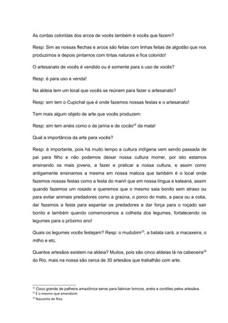 As cordas coloridas dos arcos de vocês também é vocês que fazem?

Resp: Sim as nossas flechas e arcos são feitas com linhas feitas de algodão que nos
produzimos e depois pintamos com tintas naturais e fica colorido!

O artesanato de vocês é vendido ou é somente para o uso de vocês?

Resp: é para uso e venda!

Na aldeia tem um local que vocês se reúnem para fazer o artesanato?

Resp: sim tem o Cupichal que é onde fazemos nossas festas e o artesanato!

Tem mais algum objeto de arte que vocês produzem:

Resp: sim tem anéis como o de jarina e de cocão22 da mata!

Qual a importância da arte para vocês?

Resp: é importante, pois há muito tempo a cultura indígena vem sendo passada de
pai para filho e não podemos deixar nossa cultura morrer, por isto estamos
ensinando os mais jovens, a fazer e praticar a nossa cultura, e assim como
antigamente ensinamos a mesma em nossa maloca que também é o local onde
fazemos nossas festas como a festa do mariri que em nossa língua e kateaná, assim
quando fazemos um rosado e queremos que o mesmo saia bonito sem atraso ou
para evitar animais predadores como a graúna, o porco do mato, a paca ou a cotia,
daí fazemos a festa para espantar os predadores e dar força para o roçado sair
bonito e também quando comemoramos a colheita dos legumes, fortalecendo os
legumes para o próximo ano!

Quais os legumes vocês festejam? Resp: o mudubim23, a batata cará, a macaxeira, o
milho e etc.

Quantos artesãos existem na aldeia? Muitos, pois são cinco aldeias lá na cabeceira24
do Rio, mais na nossa são cerca de 30 artesãos que trabalhão com arte.




22
   Coco grande de palheira amazônica serve para fabricar brincos, anéis e cordões pelos artesãos.
23
   É o mesmo que amendoim
24
   Nascente de Rios
 