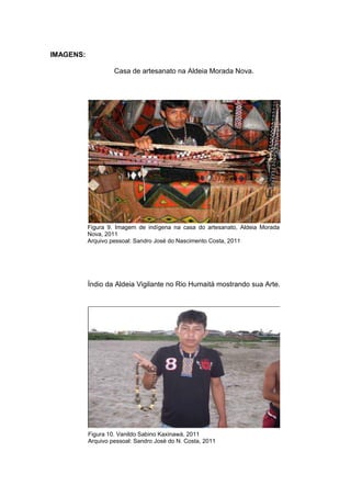 IMAGENS:

                    Casa de artesanato na Aldeia Morada Nova.




           Figura 9. Imagem de indígena na casa do artesanato, Aldeia Morada
           Nova, 2011
           Arquivo pessoal: Sandro José do Nascimento Costa, 2011




           Índio da Aldeia Vigilante no Rio Humaitá mostrando sua Arte.




           Figura 10. Vanildo Sabino Kaxinawá, 2011
           Arquivo pessoal: Sandro José do N. Costa, 2011
 