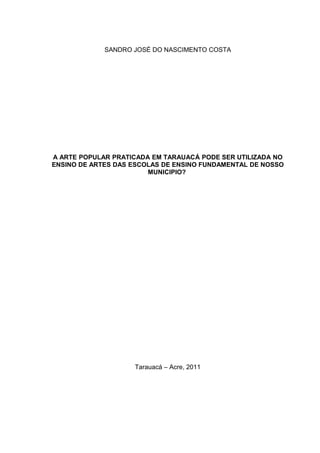 SANDRO JOSÉ DO NASCIMENTO COSTA




A ARTE POPULAR PRATICADA EM TARAUACÁ PODE SER UTILIZADA NO
ENSINO DE ARTES DAS ESCOLAS DE ENSINO FUNDAMENTAL DE NOSSO
                        MUNICIPIO?




                    Tarauacá – Acre, 2011
 