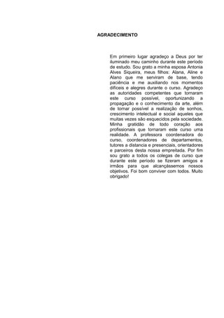 AGRADECIMENTO



    Em primeiro lugar agradeço a Deus por ter
    iluminado meu caminho durante este período
    de estudo. Sou grato a minha esposa Antonia
    Alves Siqueira, meus filhos: Alana, Aline e
    Alano que me serviram de base, tendo
    paciência e me auxiliando nos momentos
    difíceis e alegres durante o curso. Agradeço
    as autoridades competentes que tornaram
    este curso possível, oportunizando a
    propagação e o conhecimento da arte, além
    de tornar possível a realização de sonhos,
    crescimento intelectual e social aqueles que
    muitas vezes são esquecidos pela sociedade.
    Minha gratidão de todo coração aos
    profissionais que tornaram este curso uma
    realidade. A professora coordenadora do
    curso, coordenadores de departamentos,
    tutores a distancia e presenciais, orientadores
    e parceiros desta nossa empreitada. Por fim
    sou grato a todos os colegas de curso que
    durante este período se fizeram amigos e
    irmãos para que alcançássemos nossos
    objetivos. Foi bom conviver com todos. Muito
    obrigado!
 