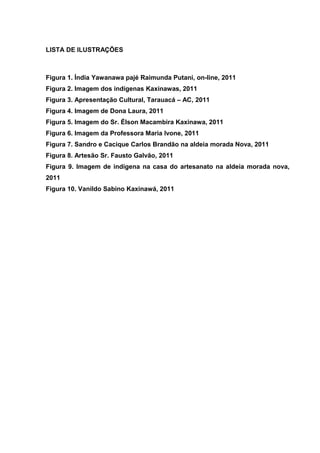 LISTA DE ILUSTRAÇÕES



Figura 1. Índia Yawanawa pajé Raimunda Putani, on-line, 2011
Figura 2. Imagem dos indígenas Kaxinawas, 2011
Figura 3. Apresentação Cultural, Tarauacá – AC, 2011
Figura 4. Imagem de Dona Laura, 2011
Figura 5. Imagem do Sr. Élson Macambira Kaxinawa, 2011
Figura 6. Imagem da Professora Maria Ivone, 2011
Figura 7. Sandro e Cacique Carlos Brandão na aldeia morada Nova, 2011
Figura 8. Artesão Sr. Fausto Galvão, 2011
Figura 9. Imagem de indígena na casa do artesanato na aldeia morada nova,
2011
Figura 10. Vanildo Sabino Kaxinawá, 2011
 