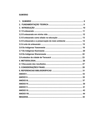 SUMÁRIO


1. SUMÁRIO .................................................................................................. 8
2. FUNDAMENTAÇÃO TEORICA ................................................................. 9
3. INTRODUÇÃO .......................................................................................... 10
3.1 O artesanato ........................................................................................... 11
3.2 O artesanato em minha vida ................................................................. 12
3.3 O artesanato como aliado na educação .............................................. 13
3.4 O artesanato e a preservação do meio ambiente ............................... 14
3.5 A arte do artesanato .............................................................................. 15
3.6 Os Indígenas Yawanawás ..................................................................... 18
3.7 Os Indígenas Kaxinawás ....................................................................... 20
3.8 Os Indígenas Shanenawás ................................................................... 22
3.9 artesãos da cidade de Tarauacá .......................................................... 23
4. METODOLOGIA......................................................................................... 26
4.1 Discussão dos resultados..................................................................... 27
5. CONSIDERAÇÕES FINAIS....................................................................... 28
6. REFERENCIAS BIBLIOGRÁFICAS ......................................................... 31
ANEXO I......................................................................................................... 33
ANEXO II........................................................................................................ 35
ANEXO III....................................................................................................... 37
ANEXO IV....................................................................................................... 39
ANEXO V........................................................................................................ 41
ANEXO VI....................................................................................................... 43
ANEXO VII...................................................................................................... 44
IMAGENS....................................................................................................... 45
 