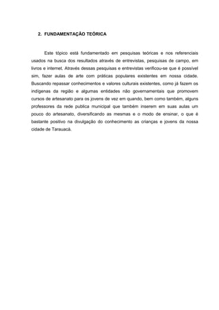 2. FUNDAMENTAÇÃO TEÓRICA



      Este tópico está fundamentado em pesquisas teóricas e nos referenciais
usados na busca dos resultados através de entrevistas, pesquisas de campo, em
livros e internet. Através dessas pesquisas e entrevistas verificou-se que é possível
sim, fazer aulas de arte com práticas populares existentes em nossa cidade.
Buscando repassar conhecimentos e valores culturais existentes, como já fazem os
indígenas da região e algumas entidades não governamentais que promovem
cursos de artesanato para os jovens de vez em quando, bem como também, alguns
professores da rede publica municipal que também inserem em suas aulas um
pouco do artesanato, diversificando as mesmas e o modo de ensinar, o que é
bastante positivo na divulgação do conhecimento as crianças e jovens da nossa
cidade de Tarauacá.
 