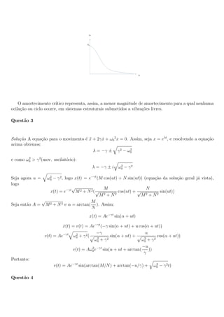 O amortecimento cr´ ıtico representa, assim, a menor magnitude de amortecimento para a qual nenhuma
ocila¸ao ou ciclo ocorre, em sistemas estruturais submetidos a vibra¸oes livres.
     c˜                                                             c˜

Quest˜o 3
     a



Solu¸˜o A equa¸ao para o movimento ´ x + 2γ x + ω0 2 x = 0. Assim, seja x = eλt , e resolvendo a equa¸ao
    ca         c˜                  e¨       ˙                                                        c˜
acima obtemos:
                                                            2
                                       λ = −γ ± γ 2 − ω0

e como ω0 > γ 2 (mov. oscilat´rio):
        2
                             o
                                                           2
                                               λ = −γ ± i ω0 − γ 2

Seja agora u =       ω0 − γ 2 , logo x(t) = e−γt (M cos(ut) + N sin(ut)) (equa¸ao da solu¸ao geral j´ vista),
                      2
                                                                              c˜         c˜         a
logo
                                  √                 M                   N
                       x(t) = e−γt M 2 + N 2 ( √           cos(ut) + √         sin(ut))
                                                   M2 + N2             M2 + N2
                 √                             M
Seja ent˜o A =
        a            M 2 + N 2 e α = arctan(     ). Assim:
                                               N
                                           x(t) = Ae−γt sin(α + ut)

                          x(t) = v(t) = Ae−γt (−γ sin(α + ut) + u cos(α + ut))
                          ˙
                                            −γ                        u
                 v(t) = Ae−γt ω0 + γ 2 (
                                 2
                                            2
                                                    sin(α + ut) +    2
                                                                            cos(α + ut))
                                           ω0 + γ 2                ω0 + γ 2
                                                                    −u
                               v(t) = Aω0 e−γt sin(α + ut + arctan(
                                         2
                                                                        ))
                                                                    γ
Portanto:
                         v(t) = Ae−γt sin(arctan(M/N ) + arctan(−u/γ) +       2
                                                                             ω0 − γ 2 t)

Quest˜o 4
     a
 