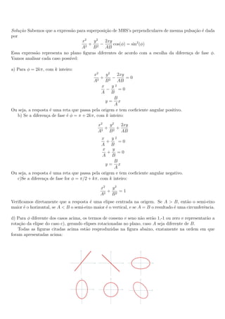 Solu¸˜o Sabemos que a express˜o para superposi¸˜o de MHS’s perpendiculares de mesma pulsa¸˜o ´ dada
    ca                        a               ca                                          ca e
por
                                   x2   y2    2xy
                                      + 2−        cos(φ) = sin2 (φ)
                                   A2 B       AB
Essa express˜o representa no plano ﬁguras diferentes de acordo com a escolha da diferen¸a de fase φ.
            a                                                                          c
Vamos analisar cada caso poss´
                             ıvel:

a) Para φ = 2kπ, com k inteiro:
                                          x2    y2    2xy
                                              + 2−         =0
                                          A2 B        AB
                                              x    y2
                                                 −     =0
                                              A B
                                                    B
                                                y= x
                                                    A
Ou seja, a resposta ´ uma reta que passa pela origem e tem coeﬁciente angular positivo.
                    e
   b) Se a diferen¸a de fase ´ φ = π + 2kπ, com k inteiro:
                  c          e

                                             x2  y2  2xy
                                              2
                                                + 2+
                                             A   B   AB
                                               x   y2
                                                 +     =0
                                               A B
                                               x   y
                                                 + =0
                                               A B
                                                    B
                                                 y= x
                                                     A
Ou seja, a resposta ´ uma reta que passa pela origem e tem coeﬁciente angular negativo.
                    e
   c)Se a diferen¸a de fase for φ = π/2 + kπ, com k inteiro:
                 c

                                              x2  y2
                                                 + 2 =1
                                              A2 B
Veriﬁcamos diretamente que a resposta ´ uma elipse centrada na origem. Se A > B, ent˜o o semi-eixo
                                         e                                                  a
maior ´ o horizontal, se A < B o semi-eixo maior ´ o vertical, e se A = B o resultado ´ uma circunferˆncia.
      e                                          e                                    e              e

d) Para φ diferente dos casos acima, os termos de cosseno e seno n˜o ser˜o 1,-1 ou zero e representar˜o a
                                                                   a     a                           a
rota¸ao da elipse do caso c), gerando elipses rotacionadas no plano, caso A seja diferente de B.
    c˜
    Todas as ﬁguras citadas acima est˜o resproduzidas na ﬁgura abaixo, exatamente na ordem em que
                                       a
foram apresentadas acima:
 