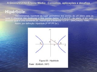 A Geometria no Ensino Médio:  Conceitos, aplicações e desafios Hipérbole: “ Denominamos  hipérbole  ao lugar geométrico dos pontos de um plano para os quais a diferença das distâncias a dois pontos dados, 1  F  e 2  F  , do plano, é em valor absoluto igual a uma constante 2 a  , menor que a distância 1 2  F F  .” (MACHADO, 1996) Assim, por definição:  Hipérbole  { P PF PF  2 a  }. 