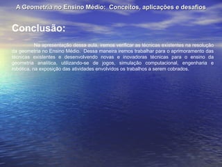 A Geometria no Ensino Médio:  Conceitos, aplicações e desafios Conclusão: Na apresentação dessa aula, iremos verificar as técnicas existentes na resolução da geometria no Ensino Médio.  Dessa maneira iremos trabalhar para o aprimoramento das técnicas existentes e desenvolvendo novas e inovadoras técnicas para o ensino da geometria analítica, utilizando-se de jogos, simulação computacional, engenharia e robótica, na exposição das atividades envolvidos os trabalhos a serem cobrados. 