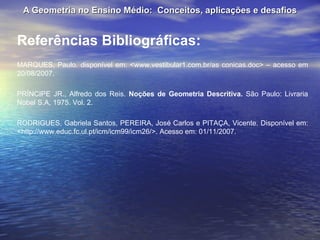 A Geometria no Ensino Médio:  Conceitos, aplicações e desafios Referências Bibliográficas: MARQUES, Paulo. disponível em: <www.vestibular1.com.br/as conicas.doc> – acesso em 20/08/2007. PRÍNCIPE JR., Alfredo dos Reis.  Noções de Geometria Descritiva.  São Paulo: Livraria Nobel S.A, 1975. Vol. 2. RODRIGUES, Gabriela Santos, PEREIRA, José Carlos e PITAÇA, Vicente. Disponível em: <http://www.educ.fc.ul.pt/icm/icm99/icm26/>. Acesso em: 01/11/2007. 