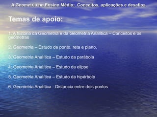 Temas de apoio: 1. A historia da Geometria e da Geometria Analítica – Conceitos e os geômetras 2. Geometria – Estudo de ponto, reta e plano. 3. Geometria Analítica – Estudo da parábola 4. Geometria Analítica – Estudo da elipse 5. Geometria Analítica – Estudo da hipérbole 6. Geometria Analítica - Distancia entre dois pontos A Geometria no Ensino Médio:  Conceitos, aplicações e desafios 