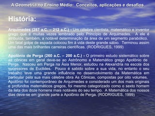 A Geometria no Ensino Médio:  Conceitos, aplicações e desafios História: Arquimedes (287 a.C. – 212 a.C.) -  Um célebre cientista, matemático e inventor grego que é muitas vezes lembrado pelo Princípio de Arquimedes.  A ele é atribuída, também, a notável determinação da área de um segmento parabólico.  Um fatal golpe de espada colocou fim à vida deste grande sábio.  Terminou assim uma das mais brilhantes carreiras científicas. (RODRIGUES, 1999) Apolônio de Perga (260 a.C. – 200 a.C.) -  O primeiro estudo sistemático sobre as cônicas em geral deve-se ao Astrônomo e Matemático grego Apolônio de  Perga.  Nasceu em Perga na Ásia Menor, estudou na Alexandria na escola dos sucessores de Euclides.  Pouco é sabido sobre a sua vida, no entanto o seu trabalho teve uma grande influência no desenvolvimento da Matemática em particular pela sua mais célebre obra As Cônicas, compostas por oito volumes.  Apolônio foi contemporâneo de Arquimedes e considerado um dos mais originais e profundos matemáticos gregos, foi mesmo categorizado como o sexto homem da lista dos doze homens mais notáveis do seu tempo.  A Matemática dos nossos dias deve-se em grande parte a Apolônio de Perga. (RODRIGUES, 1999) 