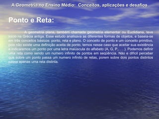 A Geometria no Ensino Médio:  Conceitos, aplicações e desafios Ponto e Reta: A geometria plana, também chamada geometria elementar ou Euclidiana, teve inicio na Grécia antiga. Esse estudo analisava as diferentes formas de objetos, e baseia-se em três conceitos básicos: ponto, reta e plano. O conceito de ponto e um conceito primitivo, pois não existe uma definição aceita de ponto, temos nesse caso que aceitar sua existência e indicaremos um ponto por uma letra maiúscula do alfabeto (A, G, P,. . . ). Podemos definir uma reta como sendo um numero infinito de pontos em seqüência. Não e difícil perceber que sobre um ponto passa um numero infinito de retas, porem sobre dois pontos distintos passa apenas uma reta distinta. 