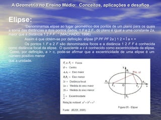 A Geometria no Ensino Médio:  Conceitos, aplicações e desafios Elipse: “ Denominamos  elipse  ao lugar geométrico dos pontos de um plano para os quais a soma das distâncias a dois pontos dados, 1  F  e 2  F  , do plano é igual a uma constante 2 a , maior que a distância 1 2  F F  . “ (MACHADO, 1996) Assim é que obtém-se por definição:  elipse  { P PF PF  2 a  } 1 2 = Î a + = Os pontos 1  F  e 2  F  são denominados focos e a distância 1 2  F F  é conhecida como distância focal da elipse.  O quociente  a c  é conhecido como excentricidade da elipse.  Como, por definição, a > c, pode-se afirmar que a excentricidade de uma elipse é um número positivo menor  que a unidade. 