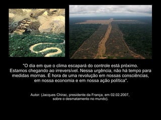 "O dia em que o clima escapará do   "O dia em que o clima escapará do controle está próximo.  Estamos chegando ao irreversível. Nessa urgência, não há tempo para medidas mornas. É hora de uma revolução em nossas consciências,  em nossa economia e em nossa ação política". Autor: (Jacques Chirac, presidente da França, em 02.02.2007,  sobre o desmatamento no mundo). 