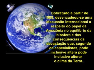 Sobretudo a partir de 1988, desencadeou-se uma discussão internacional a respeito do papel da Amazônia no equilíbrio da biosfera e das conseqüências da devastação que, segundo os especialistas, pode inclusive altera pode inclusive alterar  o clima da Terra. 