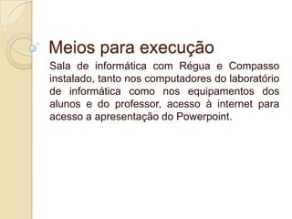 Meios para execução
Sala de informática com Régua e Compasso
instalado, tanto nos computadores do laboratório
de informática como nos equipamentos dos
alunos e do professor, acesso à internet para
acesso a apresentação do Powerpoint.

 