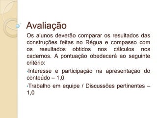 Avaliação
Os alunos deverão comparar os resultados das
construções feitas no Régua e compasso com
os resultados obtidos nos cálculos nos
cadernos. A pontuação obedecerá ao seguinte
critério:
•Interesse e participação na apresentação do
conteúdo – 1,0
•Trabalho em equipe / Discussões pertinentes –
1,0

 