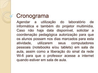 Cronograma
Agendar a utilização do laboratório de
informática e também do projetor multimídia.
Caso não haja data disponível, solicitar a
coordenação pedagógica autorização para que
os alunos possam nos dias marcados para esta
atividade,
utilizarem
seus
computadores
pessoais (notebooks e/ou tablets) em sala de
aula, assim como a liberação do sinal da rede
Wi-fi para que o professor acesse a internet
quando estiver em sala de aula.

 