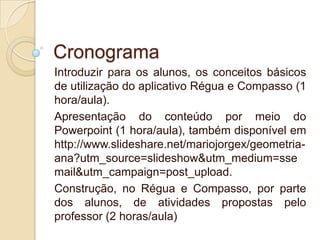 Cronograma
Introduzir para os alunos, os conceitos básicos
de utilização do aplicativo Régua e Compasso (1
hora/aula).
Apresentação do conteúdo por meio do
Powerpoint (1 hora/aula), também disponível em
http://www.slideshare.net/mariojorgex/geometriaana?utm_source=slideshow&utm_medium=sse
mail&utm_campaign=post_upload.
Construção, no Régua e Compasso, por parte
dos alunos, de atividades propostas pelo
professor (2 horas/aula)

 