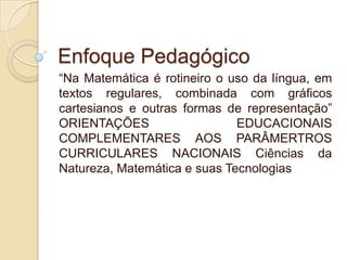 Enfoque Pedagógico
“Na Matemática é rotineiro o uso da língua, em
textos regulares, combinada com gráficos
cartesianos e outras formas de representação”
ORIENTAÇÕES
EDUCACIONAIS
COMPLEMENTARES AOS PARÂMERTROS
CURRICULARES NACIONAIS Ciências da
Natureza, Matemática e suas Tecnologias

 