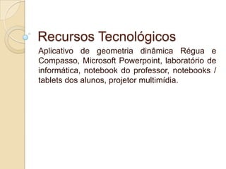 Recursos Tecnológicos
Aplicativo de geometria dinâmica Régua e
Compasso, Microsoft Powerpoint, laboratório de
informática, notebook do professor, notebooks /
tablets dos alunos, projetor multimídia.

 