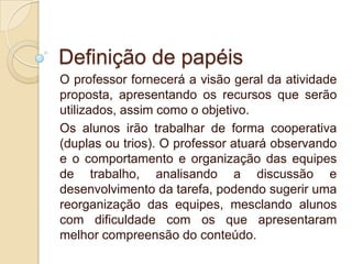 Definição de papéis
O professor fornecerá a visão geral da atividade
proposta, apresentando os recursos que serão
utilizados, assim como o objetivo.
Os alunos irão trabalhar de forma cooperativa
(duplas ou trios). O professor atuará observando
e o comportamento e organização das equipes
de trabalho, analisando a discussão e
desenvolvimento da tarefa, podendo sugerir uma
reorganização das equipes, mesclando alunos
com dificuldade com os que apresentaram
melhor compreensão do conteúdo.

 