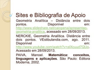 Sites e Bibliografia de Apoio
Geometria Analítica – Distância entre dois
pontos.
Disponível
em:
http://www.slideshare.net/caiopena/apresentaogeometria-analitica, acessado em 28/09/2013.
NERCKIE, Geometria Analítica. Distância entre
dois pontos. VEstibulandia.com, ago. 2011.
Disponível
em:
http://www.youtube.com/watch?v=aIXcuud7QUo.
Acessado em 28/09/2013.
PAIVA, Manoel. Matemática: conceitos,
linguagens e aplicações. São Paulo: Editora
Moderna, 2002.

 