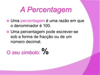 A PercentagemUma percentagem é uma razão em que o denominador é 100.Uma percentagem pode escrever-se sob a forma de fracção ou de um número decimal.O seu símbolo: %