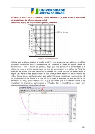 RESPOSTA: Das 12h às 13h30min, temos decorrida 1,5 hora. Como a meia-vida
da amoxilina é de 1 hora, passou-se 1,5
meia-vida. Logo, de acordo com o gráfico, teremos:




                               Imagem: download.globo.com

Solicite que os alunos digitem a função y=(1/2)^x no programa para obterem o gráfico
completo. Informe-os sobre a necessidade de utilizarem a tabela de pontos (barra de
ferramentas – ver – tabela de pontos). Peça que eles percebam a similaridade e a
diferença entre o gráfico apresentado na tela do computador e o gráfico da folha de
questão. Peça para que eles transfiram os valores de y para a forma de porcentagem e
façam uma nova análise. Esse exercício e esse tema já foram abordados anteriormente no
vídeo. Espera-se que os alunos vejam que, após 8 horas de ingestão do medicamento, há
no organismo 4% de fármacos e que 12 horas após a ingestão, há apenas 0,02% de
fármacos, ou seja, praticamente nada, o que possibilita que as bactérias voltem a se
multiplicar no organismo, aumentando a infecção. Daí a importância de seguir com
responsabilidade das orientações médicas.




                                                                                  10
 