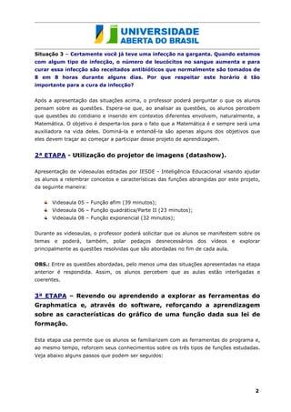 Situação 3 – Certamente você já teve uma infecção na garganta. Quando estamos
com algum tipo de infecção, o número de leucócitos no sangue aumenta e para
curar essa infecção são receitados antibióticos que normalmente são tomados de
8 em 8 horas durante alguns dias. Por que respeitar este horário é tão
importante para a cura da infecção?


Após a apresentação das situações acima, o professor poderá perguntar o que os alunos
pensam sobre as questões. Espera-se que, ao analisar as questões, os alunos percebem
que questões do cotidiano e inserido em contextos diferentes envolvem, naturalmente, a
Matemática. O objetivo é desperta-los para o fato que a Matemática é e sempre será uma
auxiliadora na vida deles. Dominá-la e entendê-la são apenas alguns dos objetivos que
eles devem traçar ao começar a participar desse projeto de aprendizagem.


2ª ETAPA - Utilização do projetor de imagens (datashow).

Apresentação de videoaulas editadas por IESDE - Inteligência Educacional visando ajudar
os alunos a relembrar conceitos e características das funções abrangidas por este projeto,
da seguinte maneira:


        Videoaula 05 – Função afim (39 minutos);
        Videoaula 06 – Função quadrática/Parte II (23 minutos);
        Videoaula 08 – Função exponencial (32 minutos);


Durante as videoaulas, o professor poderá solicitar que os alunos se manifestem sobre os
temas   e    poderá,   também,   polar   pedaços   desnecessários   dos   vídeos   e   explorar
principalmente as questões resolvidas que são abordadas no fim de cada aula.


OBS.: Entre as questões abordadas, pelo menos uma das situações apresentadas na etapa
anterior é respondida. Assim, os alunos percebem que as aulas estão interligadas e
coerentes.


3ª ETAPA – Revendo ou aprendendo a explorar as ferramentas do
Graphmatica e, através do software, reforçando a aprendizagem
sobre as características do gráfico de uma função dada sua lei de
formação.

Esta etapa usa permite que os alunos se familiarizem com as ferramentas do programa e,
ao mesmo tempo, reforcem seus conhecimentos sobre os três tipos de funções estudadas.
Veja abaixo alguns passos que podem ser seguidos:




                                                                                             2
 