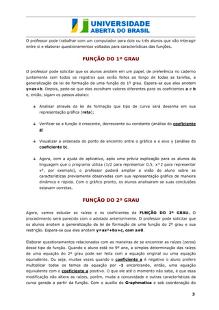 O professor pode trabalhar com um computador para dois ou três alunos que vão interagir
entre si e elaborar questionamentos voltados para características das funções.


                              FUNÇÃO DO 1º GRAU

O professor pode solicitar que os alunos anotem em um papel, de preferência no caderno
juntamente com todos os registros que serão feitos ao longo de todas as tarefas, a
generalização da lei de formação de uma função do 1º grau. Espera-se que eles anotem
y=ax+b. Depois, pede-se que eles escolham valores diferentes para os coeficientes a e b
e, então, sigam os passos abaixo:


       Analisar através da lei de formação que tipo de curva será desenha em sua
       representação gráfica (reta);


       Verificar se a função é crescente, decrescente ou constante (análise do coeficiente
       a)


       Visualizar a ordenada do ponto de encontro entre o gráfico e o eixo y (análise do
       coeficiente b).


       Agora, com a ajuda do aplicativo, após uma prévia explicação para os alunos da
       linguagem que o programa utiliza (1/2 para representar 0,5; x^2 para representar
       x², por exemplo), o professor poderá ampliar a visão do aluno sobre as
       características previamente observadas com sua representação gráfica de maneira
       dinâmica e rápida. Com o gráfico pronto, os alunos analisaram se suas conclusões
       estavam corretas.


                              FUNÇÃO DO 2º GRAU

Agora, vamos estudar as raízes e os coeficientes da FUNÇÃO DO 2º GRAU. O
procedimento será parecido com o adotado anteriormente. O professor pode solicitar que
os alunos anotem a generalização da lei de formação de uma função do 2º grau e sua
restrição. Espera-se que eles anotem y=ax²+bx+c, com a 0.


Elaborar questionamentos relacionados com as maneiras de se encontrar as raízes (zeros)
desse tipo de função. Quando o aluno está no 9º ano, a simples determinação das raízes
de uma equação do 2º grau pode ser feita com a equação original ou uma equação
equivalente. Ou seja, muitas vezes quando o coeficiente a é negativo o aluno prefere
multiplicar todos os temos da equação por -1 encontrando, então, uma equação
equivalente com o coeficiente a positivo. O que ele até o momento não sabe, é que essa
modificação não altera as raízes, porém, muda a concavidade e outras características da
curva gerada a partir da função. Com o auxílio do Graphmatica e sob coordenação do


                                                                                        3
 