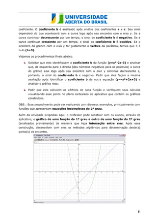coeficiente. O coeficiente b é analisado após análise dos coeficientes a e c. Seu sinal
dependerá do que acontecerá com a curva logo após seu encontro com o eixo y. Se a
curva continuar decrescente por um tempo, o sinal do coeficiente b é negativo. Se a
curva continuar crescente por um tempo, o sinal do coeficiente b é positivo. Se o
encontro do gráfico com o eixo y for justamente o vértice da parábola, temos que b é
nulo (b=0).

Vejamos os procedimentos finais abaixo:

      Solicitar que eles identifiquem o coeficiente b da função (y=x²-2x-3) e analisar
      que, da esquerda para a direita (dos números negativos para os positivos) a curva
      do gráfico azul logo após seu encontro com o eixo y continua decrescente e,
      portanto, o sinal do coeficiente b e negativo. Pedir que eles façam a mesma
      avaliação após identificar o coeficiente b da outra equação (y=-x²+2x+3) e
      analisar o gráfico rosa;

      Pedir que eles calculem os vértices de cada função e verifiquem seus cálculos
      visualizando esse ponto no plano cartesiano do aplicativo que contém os gráficos
      construídos.

OBS.: Esse procedimento pode ser realizando com diversos exemplos, principalmente com
funções que apresentam equações incompletas do 2º grau.

Além da atividade propostas aqui, o professor pode construir com os alunos, através do
aplicativo, o gráfico de uma função do 1º grau e outro de uma função do 2º grau
(analisados previamente) de maneira que haja interseção entre eles. Após essa
construção, desenvolver com eles os métodos algébricos para determinação deste(s)
ponto(s) de encontro.




                                                                                     5
 
