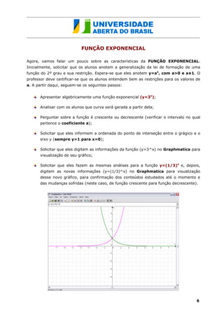 FUNÇÃO EXPONENCIAL

Agora, vamos falar um pouco sobre as características da FUNÇÃO EXPONENCIAL.
Inicialmente, solicitar que os alunos anotem a generalização da lei de formação de uma
função do 2º grau e sua restrição. Espera-se que eles anotem y=ax, com a>0 e a 1. O
professor deve certificar-se que os alunos entendem bem as restrições para os valores de
a. A partir daqui, seguem-se os seguintes passos:


      Apresentar algebricamente uma função exponencial (y=3x);

      Analisar com os alunos que curva será gerada a partir dela;

      Perguntar sobre a função é crescente ou decrescente (verificar o intervalo no qual
      pertence o coeficiente a);

      Solicitar que eles informem a ordenada do ponto de interseção entre o grágico e o
      eixo y (sempre y=1 para x=0);

      Solicitar que eles digitem as informações da função (y=3^x) no Graphmatica para
      visualização de seu gráfico;

      Solicitar que eles fazem as mesmas análises para a função y=(1/3)x e, depois,
      digitem as novas informações (y=(1/3)^x) no Graphmatica para visualização
      desse novo gráfico, para confirmação dos conteúdos estudados até o momento e
      das mudanças sofridas (neste caso, de função crescente para função decrescente).




                                                                                      6
 