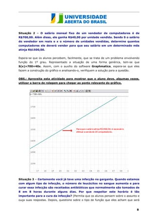 Situação 2 – O salário mensal fixo de um vendedor de computadores é de
R$700,00. Além disso, ele ganha R$40,00 por unidade vendida. Sendo S o salário
do vendedor em reais e x o número de unidades vendidas, determine quantos
computadores ele deverá vender para que seu salário em um determinado mês
atinja R$1500,00.


Espera-se que os alunos percebem, facilmente, que se trata de um problema envolvendo
função do 1º grau. Representado a situação de uma forma genérica, tem-se que
S(x)=700+40x. Assim, com o auxílio do software Graphmatica, espera-se que eles
fazem a construção do gráfico e analisando-o, verifiquem a solução para a questão.


OBS.: Aproveita esta atividade para mostrar que o aluno deve, algumas vezes,
utilizar a barra de rolagem para chegar ao ponto relevante do gráfico.




Situação 3 – Certamente você já teve uma infecção na garganta. Quando estamos
com algum tipo de infecção, o número de leucócitos no sangue aumenta e para
curar essa infecção são receitados antibióticos que normalmente são tomados de
8 em 8 horas durante alguns dias. Por que respeitar este horário é tão
importante para a cura da infecção? (Permita que os alunos pensem sobre o assunto e
ouça suas respostas. Depois, questione sobre o tipo de função que eles acham que será


                                                                                     8
 