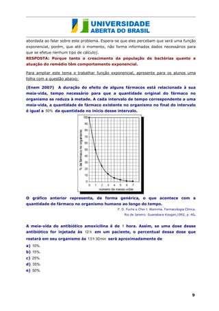 abordada ao falar sobre este problema. Espera-se que eles percebam que será uma função
exponencial, porém, que até o momento, não forma informados dados necessários para
que se efetue nenhum tipo de cálculo).
RESPOSTA: Porque tanto o crescimento da população de bactérias quanto a
atuação do remédio têm comportamento exponencial.

Para ampliar este tema e trabalhar função exponencial, apresente para os alunos uma
folha com a questão abaixo:

(Enem 2007)     A duração do efeito de alguns fármacos está relacionada à sua
meia-vida, tempo necessário para que a quantidade original do fármaco no
organismo se reduza à metade. A cada intervalo de tempo correspondente a uma
meia-vida, a quantidade de fármaco existente no organismo no final do intervalo
é igual a 50% da quantidade no início desse intervalo.




O gráfico anterior representa, de forma genérica, o que acontece com a
quantidade de fármaco no organismo humano ao longo do tempo.
                                              F. D. Fuchs e Cher l. Wannma. Farmacologia Clínica.
                                                  Rio de Janeiro: Guanabara Koogan,1992, p. 40.


A meia-vida do antibiótico amoxicilina é de 1 hora. Assim, se uma dose desse
antibiótico for injetada às 12 h em um paciente, o percentual dessa dose que
restará em seu organismo às 13 h 30min será aproximadamente de
a) 10%.
b) 15%.
c) 25%.
d) 35%.
e) 50%.




                                                                                              9
 