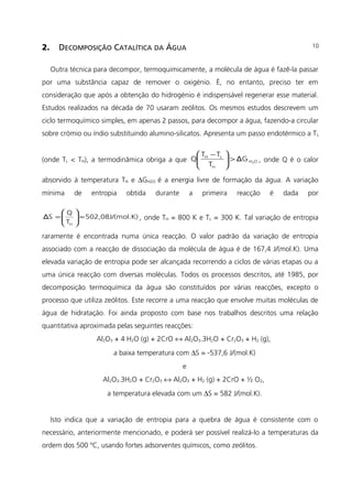 2. DECOMPOSIÇÃO CATALÍTICA DA ÁGUA
Outra técnica para decompor, termoquimicamente, a molécula de água é fazê-la passar
por uma substância capaz de remover o oxigénio. É, no entanto, preciso ter em
consideração que após a obtenção do hidrogénio é indispensável regenerar esse material.
Estudos realizados na década de 70 usaram zeólitos. Os mesmos estudos descrevem um
ciclo termoquímico simples, em apenas 2 passos, para decompor a água, fazendo-a circular
sobre crómio ou índio substituindo alumino-silicatos. Apresenta um passo endotérmico a TL
(onde TL < TH), a termodinâmica obriga a que OH
H
LH
2
GΔ
T
TT
Q >




 −
, onde Q é o calor
absorvido à temperatura TH e ∆GH2O é a energia livre de formação da água. A variação
mínima de entropia obtida durante a primeira reacção é dada por
ol.K)502,08J/(m
T
Q
SΔ
H
≈





= , onde TH = 800 K e TL = 300 K. Tal variação de entropia
raramente é encontrada numa única reacção. O valor padrão da variação de entropia
associado com a reacção de dissociação da molécula de água é de 167,4 J/(mol.K). Uma
elevada variação de entropia pode ser alcançada recorrendo a ciclos de várias etapas ou a
uma única reacção com diversas moléculas. Todos os processos descritos, até 1985, por
decomposição termoquímica da água são constituídos por várias reacções, excepto o
processo que utiliza zeólitos. Este recorre a uma reacção que envolve muitas moléculas de
água de hidratação. Foi ainda proposto com base nos trabalhos descritos uma relação
quantitativa aproximada pelas seguintes reacções:
Al2O3 + 4 H2O (g) + 2CrO ↔ Al2O3.3H2O + Cr2O3 + H2 (g),
a baixa temperatura com ∆S = -537,6 J/(mol.K)
e
Al2O3.3H2O + Cr2O3 ↔ Al2O3 + H2 (g) + 2CrO + ½ O2,
a temperatura elevada com um ∆S = 582 J/(mol.K).
Isto indica que a variação de entropia para a quebra de água é consistente com o
necessário, anteriormente mencionado, e poderá ser possível realizá-lo a temperaturas da
ordem dos 500 ºC, usando fortes adsorventes químicos, como zeólitos.
10
 