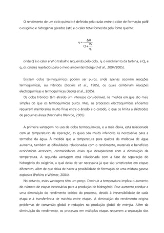O rendimento de um ciclo químico é definido pela razão entre o calor de formação para
o oxigénio e hidrogénio gerados (∆H) e o calor total fornecido pela fonte quente:
r
W
Q
HΔ
η
η
+
=
onde Q é o calor e W o trabalho requerido pelo ciclo, ηr o rendimento da turbina, e Qa e
qa os calores rejeitados para o meio ambiente) (Borgard et al., 2004/2005).
Existem ciclos termoquímicos podem ser puros, onde apenas ocorrem reacções
termoquímicas, ou híbridos (Bockris et al., 1985), os quais combinam reacções
electroquímicas e termoquímicas (Jeong et al., 2005).
Os ciclos híbridos têm atraído um interesse considerável, na medida em que são mais
simples do que os termoquímicos puros. Mas, os processos electroquímicos eficientes
requerem membranas muito finas entre o ânodo e o cátodo, o que os limita a eléctrodos
de pequenas áreas (Marshall e Blencoe, 2005).
A primeira vantagem no uso de ciclos termoquímicos, e a mais óbvia, está relacionada
com as temperaturas de operação, as quais são muito inferiores às necessárias para a
termólise da água. À medida que a temperatura para quebra da molécula de água
aumenta, também as dificuldades relacionadas com o rendimento, materiais e benefícios
económicos acrescem, contrariedades essas que desaparecem com a diminuição da
temperatura. A segunda vantagem está relacionada com a fase de separação do
hidrogénio do oxigénio, a qual deixa de ser necessária já que são sintetizados em etapas
diferentes, além de que deixa de haver a possibilidade de formação de uma mistura gasosa
explosiva (Perkins e Weimer, 2004).
No entanto, estas vantagens têm um preço. Diminuir a temperatura implica o aumento
do número de etapas necessárias para a produção de hidrogénio. Esse aumento conduz a
uma diminuição do rendimento teórico do processo, devido à irreversibilidade de cada
etapa e à transferência de matéria entre etapas. A diminuição do rendimento origina
problemas de conversão global e reduções na produção global de energia. Além da
diminuição do rendimento, os processos em múltiplas etapas requerem a separação dos
13
 