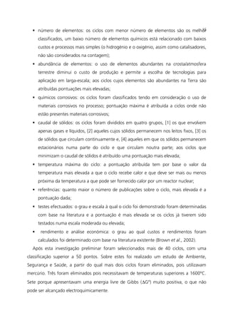  número de elementos: os ciclos com menor número de elementos são os melhor
classificados, um baixo número de elementos químicos está relacionado com baixos
custos e processos mais simples (o hidrogénio e o oxigénio, assim como catalisadores,
não são considerados na contagem);
 abundância de elementos: o uso de elementos abundantes na crosta/atmosfera
terrestre diminui o custo de produção e permite a escolha de tecnologias para
aplicação em larga-escala; aos ciclos cujos elementos são abundantes na Terra são
atribuídas pontuações mais elevadas;
 químicos corrosivos: os ciclos foram classificados tendo em consideração o uso de
materiais corrosivos no processo; pontuação máxima é atribuída a ciclos onde não
estão presentes materiais corrosivos;
 caudal de sólidos: os ciclos foram divididos em quatro grupos, [1] os que envolvem
apenas gases e líquidos, [2] aqueles cujos sólidos permanecem nos leitos fixos, [3] os
de sólidos que circulam continuamente e, [4] aqueles em que os sólidos permanecem
estacionários numa parte do ciclo e que circulam noutra parte; aos ciclos que
minimizam o caudal de sólidos é atribuído uma pontuação mais elevada;
 temperatura máxima do ciclo: a pontuação atribuída tem por base o valor da
temperatura mais elevada a que o ciclo recebe calor e que deve ser mais ou menos
próxima da temperatura a que pode ser fornecido calor por um reactor nuclear;
 referências: quanto maior o número de publicações sobre o ciclo, mais elevada é a
pontuação dada;
 testes efectuados: o grau e escala à qual o ciclo foi demonstrado foram determinadas
com base na literatura e a pontuação é mais elevada se os ciclos já tiverem sido
testados numa escala moderada ou elevada;
 rendimento e análise económica: o grau ao qual custos e rendimentos foram
calculados foi determinado com base na literatura existente (Brown et al., 2002).
Após esta investigação preliminar foram seleccionados mais de 40 ciclos, com uma
classificação superior a 50 pontos. Sobre estes foi realizado um estudo de Ambiente,
Segurança e Saúde, a partir do qual mais dois ciclos foram eliminados, pois utilizavam
mercúrio. Três foram eliminados pois necessitavam de temperaturas superiores a 1600ºC.
Sete porque apresentavam uma energia livre de Gibbs (∆Gº) muito positiva, o que não
pode ser alcançado electroquimicamente.
15
 
