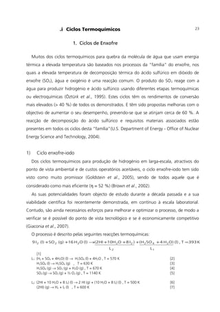 .i Ciclos Termoquímicos
1. Ciclos de Enxofre
Muitos dos ciclos termoquímicos para quebra da molécula de água que usam energia
térmica a elevada temperatura são baseados nos processos da “família” do enxofre, nos
quais a elevada temperatura de decomposição térmica do ácido sulfúrico em dióxido de
enxofre (SO2), água e oxigénio é uma reacção comum. O produto do SO2 reage com a
água para produzir hidrogénio e ácido sulfúrico usando diferentes etapas termoquímicas
ou electroquímicas (Öztürk et al., 1995). Estes ciclos têm os rendimentos de conversão
mais elevados (> 40 %) de todos os demonstrados. E têm sido propostas melhorias com o
objectivo de aumentar o seu desempenho, prevendo-se que se atinjam cerca de 60 %. A
reacção de decomposição do ácido sulfúrico e requisitos materiais associados estão
presentes em todos os ciclos desta “família”(U.S. Department of Energy - Office of Nuclear
Energy Science and Technology, 2004).
1) Ciclo enxofre-iodo
Dos ciclos termoquímicos para produção de hidrogénio em larga-escala, atractivos do
ponto de vista ambiental e de custos operatórios aceitáveis, o ciclo enxofre-iodo tem sido
visto como muito promissor (Goldstein et al., 2005), sendo de todos aquele que é
considerado como mais eficiente (η = 52 %) (Brown et al., 2002).
As suas potencialidades foram objecto de estudo durante a década passada e a sua
viabilidade científica foi recentemente demonstrada, em contínuo à escala laboratorial.
Contudo, são ainda necessários esforços para melhorar e optimizar o processo, de modo a
verificar se é possível do ponto de vista tecnológico e se é economicamente competitivo
(Giaconia et al., 2007).
O processo é descrito pelas seguintes reacções termoquímicas:
12
24222222
LL
K393T,(l)O)H4SO(H)I8O10H(2HI(l)OH16(g)SO(l)I9 =++++→++
[1]
L1: (H2 + SO4 + 4H2O) (l) → H2SO4 (l) + 4H2O , T = 570 K [2]
H2SO4 (l) → H2SO4 (g) , T = 630 K [3]
H2SO4 (g) → SO3 (g) + H2O (g) , T = 670 K [4]
SO3 (g) → SO2 (g) + ½ O2 (g) , T = 1140 K [5]
L2: (2HI + 10 H2O + 8 I2) (l) → 2 HI (g) + (10 H2O + 8 I2) (l) , T = 500 K [6]
(2HI) (g) → H2 + I2 (l) , T = 600 K [7]
23
 