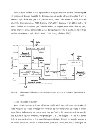 Vários autores dividem o ciclo agrupando as reacções anteriores em três secções (figura
4): reacção de Bunsen (reacção 1), decomposição do ácido sulfúrico (reacções 2 a 5) e
decomposição do HI (reacções 6 e 7) (Brown et al., 2003; Goldstein et al., 2005; Vitart et
al., 2006; Belaissaoui et al., 2007; Giaconia et al., 2007; Kasahara et al., 2007); outros há
que o dividem em quatro secções, considerando a decomposição do HI em duas secções,
sendo a terceira secção considerada apenas de separação do HI e a quarta aquela onde se
verifica a sua decomposição (Öztürk et al., 1995; Huang e T-Raissi, 2005).
Figura 4 Flow-sheet do ciclo termoquímico enxofre-iodo para produção de hidrogénio (Belaissaoui et al.,
2007)
Secção I: Reacção de Bunsen
Nesta primeira secção, os ácidos sulfúrico e iodídrico (HI) são produzidos e separados. O
iodo (reciclado da secção III) reage com o dióxido de enxofre (oriundo da secção II) e com
água (alimentada ao reactor e recirculada das secções II e III), os produtos desta reacção
são duas fases líquidas imiscíveis, designadas por L1 e L2 na reacção 1. A fase mais densa
(L2) é a que contém todo o HI e quantidades consideráveis de iodo em solução aquosa; a
de menor densidade contém o ácido sulfúrico produzido (50 %, em massa) e vestígios de
24
 
