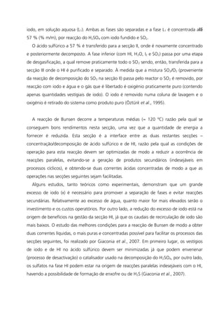iodo, em solução aquosa (L1). Ambas as fases são separadas e a fase L1 é concentrada até
57 % (% m/m), por reacção do H2SO4 com iodo fundido e SO2.
O ácido sulfúrico a 57 % é transferido para a secção II, onde é novamente concentrado
e posteriormente decomposto. A fase inferior (com HI, H2O, I2 e SO2) passa por uma etapa
de desgasificação, a qual remove praticamente todo o SO2 sendo, então, transferida para a
secção III onde o HI é purificado e separado. À medida que a mistura SO2/O2 (proveniente
da reacção de decomposição do SO3 na secção II) passa pelo reactor o SO2 é removido, por
reacção com iodo e água e o gás que é libertado é oxigénio praticamente puro (contendo
apenas quantidades vestígiais de iodo). O iodo é removido numa coluna de lavagem e o
oxigénio é retirado do sistema como produto puro (Öztürk et al., 1995).
A reacção de Bunsen decorre a temperaturas médias (≈ 120 ºC) razão pela qual se
conseguem bons rendimentos nesta secção, uma vez que a quantidade de energia a
fornecer é reduzida. Esta secção é a interface entre as duas restantes secções –
concentração/decomposição de ácido sulfúrico e de HI, razão pela qual as condições de
operação para esta reacção devem ser optimizadas de modo a reduzir a ocorrência de
reacções paralelas, evitando-se a geração de produtos secundários (indesejáveis em
processos cíclicos), e obtendo-se duas correntes ácidas concentradas de modo a que as
operações nas secções seguintes sejam facilitadas.
Alguns estudos, tanto teóricos como experimentais, demonstram que um grande
excesso de iodo (x) é necessário para promover a separação de fases e evitar reacções
secundárias. Relativamente ao excesso de água, quanto maior for mais elevados serão o
investimento e os custos operatórios. Por outro lado, a redução do excesso de iodo está na
origem de benefícios na gestão da secção HI, já que os caudais de recirculação de iodo são
mais baixos. O estudo das melhores condições para a reacção de Bunsen de modo a obter
duas correntes líquidas, o mais puras e concentradas possível para facilitar os processos das
secções seguintes, foi realizado por Giaconia et al., 2007. Em primeiro lugar, os vestígios
de iodo e de HI no ácido sulfúrico devem ser minimizadas já que podem envenenar
(processo de desactivação) o catalisador usado na decomposição do H2SO4, por outro lado,
os sulfatos na fase HI podem estar na origem de reacções paralelas indesejáveis com o HI,
havendo a possibilidade de formação de enxofre ou de H2S (Giaconia et al., 2007).
25
 