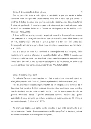 Secção II: decomposição do ácido sulfúrico
Esta secção é de todas a mais sujeita a investigação e por essa razão a melhor
conhecida, uma vez que está universalmente aceite que é esta fase que controla a
eficiência de todo o processo. Nela ocorre a purificação e decomposição do ácido sulfúrico.
A etapa de purificação é importante pois a de decomposição é realizada com maior
eficiência se a corrente alimentada à unidade de decomposição for de elevada pureza
(Huang e T-Raissi, 2005).
O ácido sulfúrico é aqui concentrado a partir de uma série de expansões começando
com baixa pressão. É de seguida desidratado (reacção 4) e o SO3 produzido é decomposto
em SO2, decomposição esta que é apenas parcial e o SO3 que não sofreu essa
decomposição recombina-se com a água, o que permite a recuperação do seu calor (Vitart
et al., 2006).
Esta é a secção do ciclo mais complexa e tecnologicamente mais exigente, sendo
constantemente sujeita a alterações e inovações (Öztürk et al., 1995). A questão que
permanece crucial prende-se com o modo de obter a elevada temperatura necessária nesta
secção (cerca de 870 ºC), para o passo de decomposição do SO3 em SO2, de modo viável
(quer do ponto de vista tecnológico quer económico) (Vitart et al., 2006).
Secção III: decomposição do HI
No ciclo enxofre-iodo, a decomposição do HI de acordo com a equação 6 deverá ser
alcançada a partir da mistura HIx (L2), produzida pela reacção de Bunsen (na secção I).
Para tal, algumas dificuldades importantes têm de ser ultrapassadas: a extracção do HI
da mistura HIx é complexa devido à existência de uma mistura azeotrópica, o que impede o
uso de destilação simples; esta extracção impõe o uso de permutadores de calor de
grandes dimensões, devido à grande capacidade calorífica induzida pela grande
quantidade de água presente na mistura; a reacção de decomposição do HI é lenta e
incompleta (equação 7) (Vitart et al., 2006).
As diferentes opções para aplicar nesta situação, e que estão actualmente a ser
estudadas com o objectivo de dar respostas aos problemas verificados, são as seguintes e
encontram-se representadas no esquema da Figura 5.
26
 