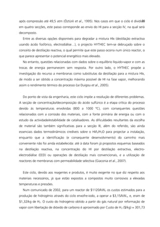 após compressão até 49,5 atm (Öztürk et al., 1995). Nos casos em que o ciclo é dividido
em quatro secções, este passo corresponde ao envio do HI para a secção IV, na qual será
decomposto.
Entre as diversas opções disponíveis para degradar a mistura HIx (destilação extractiva
usando ácido fosfórico, electrodiálise…), o projecto HYTHEC tem-se debruçado sobre o
conceito de destilação reactiva, o qual permite que este passo ocorra num único reactor, o
que parece apresentar o potencial energético mais elevado.
No entanto, questões relacionadas com dados sobre o equilíbrio líquido-vapor e com as
trocas de energia permanecem sem resposta. Por outro lado, o HYTHEC propõe a
investigação do recurso a membranas como substitutas da destilação para a mistura HIx,
de modo a ser obtido a concentração máxima possível de HI na fase vapor, melhorando
assim o rendimento térmico do processo (Le Duigou et al., 2005).
Do ponto de vista da engenharia, este ciclo impõe a resolução de diferentes problemas.
A secção de concentração/decomposição do ácido sulfúrico é a etapa crítica do processo
devido às temperaturas envolvidas (800 a 1000 ºC), com consequentes questões
relacionados com a corrosão dos materiais, com a fonte primária de energia ou com o
estudo da actividade/estabilidade de catalisadores. As dificuldades resultantes da escolha
de material são também significativas para a secção III, além do referido, são ainda
essenciais dados termodinâmicos credíveis sobre o HI/I2/H2O para projectar a instalação,
enquanto que a identificação (e consequente desenvolvimento) do caminho mais
conveniente não foi ainda estabelecida: até à data foram já propostos esquemas baseados
na destilação reactiva, na concentração do HI por destilação extractiva, electro-
electrodiálise (EED) ou operações de destilação mais convencionais, e a utilização de
reactores de membranas com permeabilidade selectiva (Giaconia et al., 2007).
Este ciclo, devido aos reagentes e produtos, é muito exigente no que diz respeito aos
materiais necessários, já que estão expostos a compostos muito corrosivos a elevadas
temperaturas e pressões.
Num comunicado de 2002, para um reactor de $1120/kWe os custos estimados para a
produção de hidrogénio através do ciclo enxofre-iodo, a operar a $3,15/kWe, e, eram de
$1,32/kg de H2. O custo do hidrogénio obtido a partir do gás natural por reformação de
vapor com libertação de dióxido de carbono é aproximado por Custo de H2 ($/kg) = 301,73
28
 
